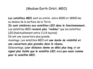 (Medium Earth Orbit, MEO)
Les satellites MEO sont en orbite entre 8000 et 18000 km
au dessus de la surface de la Terre.
Ils sont similaires aux satellites LEO dans le fonctionnement.
Les satellites MEO restent plus ‘’visibles’’ que les satellites
LEO.(habituellement entre 2 à 8 heures).
Ils ont une couverture plus grande.
Avantage. Les satellites MEO ont une durée de visibilité et
une couverture plus grandes dans le réseau.
Désavantage. Leur distance donne un délai plus long, et un
signal plus faible que le satellite LEO, mais pas aussi comme
pour le satellite GEO.
 