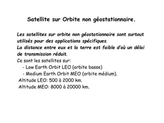 Satellite sur Orbite non géostationnaire.
Les satellites sur orbite non géostationnaire sont surtout
utilisés pour des applications spécifiques.
La distance entre eux et la terre est faible d’où un délai
de transmission réduit.
Ce sont les satellites sur:
- Low Earth Orbit LEO (orbite basse)
- Medium Earth Orbit MEO (orbite médium).
Altitude LEO: 500 à 2000 km.
Altitude MEO: 8000 à 20000 km.
 