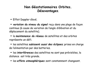 Non Géostationnaires Orbites.
Désavantages.
- Effet Doppler élevé.
- variation du niveau du signal reçu dans une plage de façon
continue (à cause de variation de l’angle d’élévation et du
déplacement du satellite).
- la maintenance du réseau de satellites et des orbites
représente un défi.
- les satellites subissent aussi des éclipses; prises en charge
de l’alimentation par des batteries.
- les interférences des satellites ne sont pas prévisibles, la
distance est très grande.
- les effets atmosphériques sont constamment changeant.
 