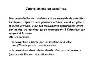 Constellations de satellites.
Une constellation de satellites est un ensemble de satellites
identiques, répartis dans plusieurs orbites, ayant en général
la même altitude, avec des mouvements synchronisés entre
eux et des trajectoires qui se reproduisent à l’identique par
rapport à la terre.
Utilisée lorsque:
- la couverture assurée par un satellite peut être
insuffisante pour la zone de service.
- la couverture d’une région donnée n’est pas permanente
(cas de satellite non géostationnaire)
 
