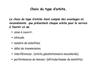 Choix du type d’orbite.
Le choix du type d’orbite tient compte des avantages et
inconvénients que présentent chaque orbite pour le service
à fournir et de:
- zone à couvrir.
- altitude.
- nombre de satellites.
- délai de transmission.
- interférences . (orbite géostationnaire encombrée).
- performances du lanceur. (altitude/masse du satellite)
 