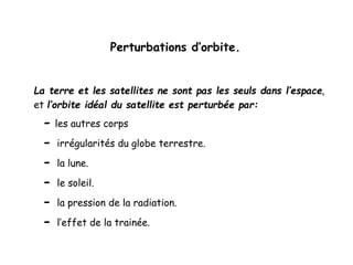 Perturbations d’orbite.
La terre et les satellites ne sont pas les seuls dans l’espace,
et l’orbite idéal du satellite est perturbée par:
- les autres corps
- irrégularités du globe terrestre.
- la lune.
- le soleil.
- la pression de la radiation.
- l’effet de la trainée.
 
