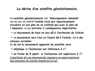 La dérive d’un satellite géostationnaire.
Un satellite géostationnaire est ‘’théoriquement immobile’’
vue du sol; en réalité l’orbite n’est pas rigoureusement
circulaire et son plan ne se confond pas avec le plan de
l ’équateur; ce qui entraine 2 conséquences importantes:
- un mouvement de haut en bas dû à l’inclinaison de l’orbite
- un mouvement vers l’est et l’ouest dû à l’orbite, et à des
vitesses variables.
Vu du sol le mouvement apparent du satellite sera:
- elliptique si l’inclinaison est inférieure à 1°,
- en forme de 8 aplati si l’inclinaison est supérieure à 1°.
L’amplitude de ces mouvements imposera un asservissement
des antennes de grands diamètres au sol.
 