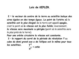 Lois de KEPLER.
2 – le vecteur du centre de la terre au satellite balaye des
aires égales en des temps égaux. Le point de l’orbite où le
satellite est le plus éloigné de la terre est appelé apogée,
c’est le point où la vitesse est la plus faible; inversement,
la vitesse sera maximale au périgée (point où le satellite sera
le plus près de la terre).
Pour une orbite circulaire la vitesse est constante.
3 – le rapport du carré de la période de révolution T au
cube du demi grand axe a de l’ellipse est le même pour tous
les satellites.
 