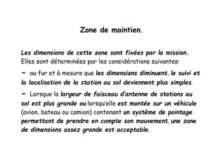 Zone de maintien.
Les dimensions de cette zone sont fixées par la mission.
Elles sont déterminées par les considérations suivantes:
- au fur et à mesure que les dimensions diminuent, le suivi et
la localisation de la station au sol deviennent plus simples.
- Lorsque la largeur de faisceau d’antenne de stations au
sol est plus grande ou lorsqu’elle est montée sur un véhicule
(avion, bateau ou camion) contenant un système de pointage
permettant de prendre en compte son mouvement, une zone
de dimensions assez grande est acceptable.
 