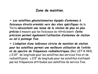 Zone de maintien.
- Les satellites géostationnaires équipés d’antennes à
faisceaux étroits orientés vers des sites spécifiques de la
Terre nécessitent une tenue de la station de plus en plus
précise à mesure que les faisceaux se rétrécissent. Cette
précision permet également l’utilisation d’antennes de station
au sol à pointage fixe.
- L’adoption d’une tolérance stricte de maintien de station
pour les satellites permet une meilleure utilisation de l’orbite
et du spectre de fréquences radioélectriques. (Rec UIT-R 484)
± 0.10° de longitude pour les satellites des services fixe et de
radiodiffusion; ± 0.5° de longitude pour les satellites n’utilisant
pas les fréquences attribuées aux satellites de service fixe.
 