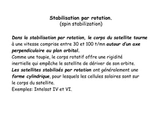 Stabilisation par rotation.
(spin stabilization)
Dans la stabilisation par rotation, le corps du satellite tourne
à une vitesse comprise entre 30 et 100 t/mn autour d’un axe
perpendiculaire au plan orbital.
Comme une toupie, le corps rotatif offre une rigidité
inertielle qui empêche le satellite de dériver de son orbite.
Les satellites stabilisés par rotation ont généralement une
forme cylindrique, pour lesquels les cellules solaires sont sur
le corps du satellite.
Exemples: Intelsat IV et VI.
 