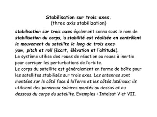 Stabilisation sur trois axes.
(three axis stabilization)
stabilisation sur trois axes également connu sous le nom de
stabilisation du corps, la stabilité est réalisée en contrôlant
le mouvement du satellite le long de trois axes:
yaw, pitch et roll (écart, élévation et l’altitude).
Le système utilise des roues de réaction ou roues à inertie
pour corriger les perturbations de l’orbite.
Le corps du satellite est généralement en forme de boîte pour
les satellites stabilisés sur trois axes. Les antennes sont
montées sur le côté face à laTerre et les côtés latéraux; ils
utilisent des panneaux solaires montés au dessus et au
dessous du corps du satellite. Exemples : Intelsat V et VII.
 