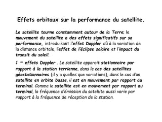 Effets orbitaux sur la performance du satellite.
Le satellite tourne constamment autour de la Terre; le
mouvement du satellite a des effets significatifs sur sa
performance, introduisant l’effet Doppler dû à la variation de
la distance orbitale, l’effet de l’éclipse solaire et l’impact du
transit du soleil.
1 – effets Doppler . Le satellite apparait stationnaire par
rapport à la station terrienne, dans le cas des satellites
géostationnaires (il y a quelles que variations), dans le cas d’un
satellite en orbite basse, il est en mouvement par rapport au
terminal. Comme le satellite est en mouvement par rapport au
terminal, la fréquence d’émission du satellite aussi varie par
rapport à la fréquence de réception de la station.
 