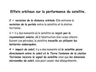 Effets orbitaux sur la performance du satellite.
2 - variation de la distance orbitale. Elle entraine la
variation de la portée entre le satellite et la station
terrienne.
3 - il y des moments où le satellite ne reçoit pas le
rayonnement solaire, dû à l’obstruction d’un corps céleste.
Durant ces périodes, le satellite travaille en utilisant les
batteries embarquées.
4 - impact du soleil, il y a des moments où le satellite passe
directement entre le soleil et la Terre; l’antenne de la station
Terrienne recevra le signal du satellite ainsi que les émissions
microondes du soleil, cela peut causer des désagréments .
 