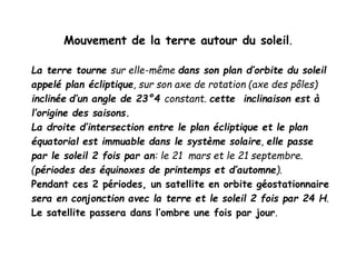 Mouvement de la terre autour du soleil.
La terre tourne sur elle-même dans son plan d’orbite du soleil
appelé plan écliptique, sur son axe de rotation (axe des pôles)
inclinée d’un angle de 23°4 constant. cette inclinaison est à
l’origine des saisons.
La droite d’intersection entre le plan écliptique et le plan
équatorial est immuable dans le système solaire, elle passe
par le soleil 2 fois par an: le 21 mars et le 21 septembre.
(périodes des équinoxes de printemps et d’automne).
Pendant ces 2 périodes, un satellite en orbite géostationnaire
sera en conjonction avec la terre et le soleil 2 fois par 24 H.
Le satellite passera dans l’ombre une fois par jour.
 