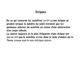 Eclipses.
En ce qui concerne les satellites, on dit qu’une éclipse se
produit lorsque la lumière du soleil n’atteint pas les
panneaux solaires du satellite en raison d’une obstruction
d’un corps céleste.
La source majeure et la plus fréquente d’une éclipse est
due au fait que le satellite arrive dans la zone d’ombre de la
Terre connue sous le nom d’éclipse solaire.
 