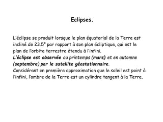Eclipses.
L’éclipse se produit lorsque le plan équatorial de la Terre est
incliné de 23.5° par rapport à son plan écliptique, qui est le
plan de l’orbite terrestre étendu à l’infini.
L’éclipse est observée au printemps (mars) et en automne
(septembre) par le satellite géostationnaire.
Considérant en première approximation que le soleil est point à
l’infini, l’ombre de la Terre est un cylindre tangent à la Terre.
 