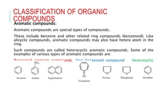 Aromatic compounds:
Aromatic compounds are special types of compounds.
These include benzene and other related ring compounds (benzenoid). Like
alicyclic compounds, aromatic compounds may also have hetero atom in the
ring.
Such compounds are called heterocyclic aromatic compounds. Some of the
examples of various types of aromatic compounds are:
Benzenoid aromatic compounds Non-benzenoid compound Heterocyclic
aromatic compounds
CLASSIFICATION OF ORGANIC
COMPOUNDS
 