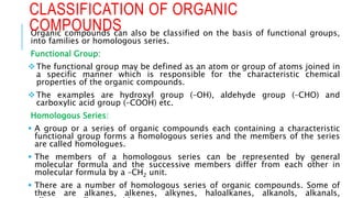 Organic compounds can also be classified on the basis of functional groups,
into families or homologous series.
Functional Group:
The functional group may be defined as an atom or group of atoms joined in
a specific manner which is responsible for the characteristic chemical
properties of the organic compounds.
The examples are hydroxyl group (–OH), aldehyde group (–CHO) and
carboxylic acid group (–COOH) etc.
Homologous Series:
 A group or a series of organic compounds each containing a characteristic
functional group forms a homologous series and the members of the series
are called homologues.
 The members of a homologous series can be represented by general
molecular formula and the successive members differ from each other in
molecular formula by a –CH2 unit.
 There are a number of homologous series of organic compounds. Some of
these are alkanes, alkenes, alkynes, haloalkanes, alkanols, alkanals,
CLASSIFICATION OF ORGANIC
COMPOUNDS
 