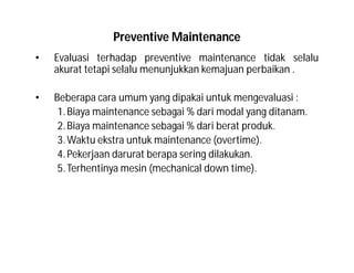 Preventive Maintenance
• Evaluasi terhadap preventive maintenance tidak selalu
akurat tetapi selalu menunjukkan kemajuan perbaikan .
• Beberapa cara umum yang dipakai untuk mengevaluasi :
1.Biaya maintenance sebagai % dari modal yang ditanam.
2.Biaya maintenance sebagai % dari berat produk.
3.Waktu ekstra untuk maintenance (overtime).
4.Pekerjaan darurat berapa sering dilakukan.
5.Terhentinya mesin (mechanical down time).
 