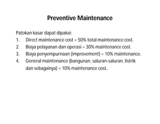 Preventive Maintenance
Patokan kasar dapat dipakai:
1. Direct maintenance cost = 50% total maintenance cost.
2. Biaya pelayanan dan operasi = 30% maintenance cost.
3. Biaya penyempurnaan (improvement) = 10% maintenance.
4. General maintenance (bangunan, saluran-saluran, listrik
dan sebagainya) = 10% maintenance cost.
 