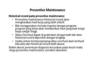 Preventive Maintenance
Historical record pada preventive maintenance
• Preventive maintenance historical record akan
menghasilkan hasil kerja yang lebih efektif.
• Bila menggunakan metoda inspeksi dengan program-
program yang ketat akan memberikan hasil yang baik tetapi
biaya sangat tinggi.
• Siklus Overhaul dapat di prakirakan dengan baik bila data
historical record diperoleh dengan lengkap.
• Usaha untuk memperpanjang siklus overhaul akan berhasil
bila data dari historical record lebih akurat.
Makin akurat penentuan diagnosis kerusakan pada mesin maka
biaya preventive maintenance semakin ekonomis
 