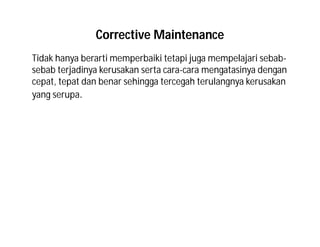 Corrective Maintenance
Tidak hanya berarti memperbaiki tetapi juga mempelajari sebab-
sebab terjadinya kerusakan serta cara-cara mengatasinya dengan
cepat, tepat dan benar sehingga tercegah terulangnya kerusakan
yang serupa.
 