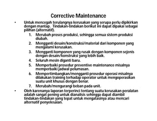 Corrective Maintenance
• Untuk mencegah terulangnya kerusakan yang serupa perlu dipikirkan
dengan mantap. Tindakan-tindakan berikut ini dapat dipakai sebagai
pilihan (alternatif).
1. Merubah proses produksi, sehingga semua sistem produksi
diubah.
2. Mengganti desain/konstruksi/material dari komponen yang
mengalami kerusakan.
3. Mengganti komponen yang rusak dengan komponen sejenis
dengan desain/konstruksi yang lebih baik.
4. Seluruh mesin diganti baru.
5. Memperbaiki prosedur preventive maintenance misalnya
memperbaiki jadwal pelumasan.
6. Mempertimbangkan/mengganti prosedur operasi misalnya
dilakukan training terhadap operator untuk mengoperasikan
suatu unit khusus dengan benar.
7. Merubah/mengurangi beban pada unit.
• Oleh karenanya laporan terperinci tentang suatu kerusakan peralatan
adalah sangat pening untuk dianalisis sehingga dapat diambil
tindakan-tindakan yang tepat untuk mengatasinya atau mencari
alternatif penyelesaian.
 
