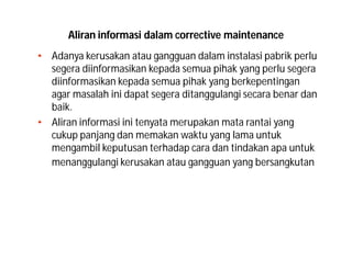 Aliran informasi dalam corrective maintenance
• Adanya kerusakan atau gangguan dalam instalasi pabrik perlu
segera diinformasikan kepada semua pihak yang perlu segera
diinformasikan kepada semua pihak yang berkepentingan
agar masalah ini dapat segera ditanggulangi secara benar dan
baik.
• Aliran informasi ini tenyata merupakan mata rantai yang
cukup panjang dan memakan waktu yang lama untuk
mengambil keputusan terhadap cara dan tindakan apa untuk
menanggulangi kerusakan atau gangguan yang bersangkutan
 
