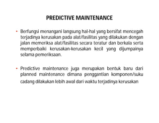 PREDICTIVE MAINTENANCE
• Berfungsi menangani langsung hal-hal yang bersifat mencegah
terjadinya kerusakan pada alat/fasilitas yang dilakukan dengan
jalan memeriksa alat/fasilitas secara teratur dan berkala serta
memperbaiki kerusakan-kerusakan kecil yang dijumpainya
selama pemeriksaan.
• Predictive maintenance juga merupakan bentuk baru dari
planned maintenance dimana penggantian komponen/suku
cadang dilakukan lebih awal dari waktu terjadinya kerusakan
 