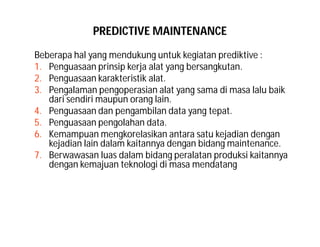 PREDICTIVE MAINTENANCE
Beberapa hal yang mendukung untuk kegiatan prediktive :
1. Penguasaan prinsip kerja alat yang bersangkutan.
2. Penguasaan karakteristik alat.
3. Pengalaman pengoperasian alat yang sama di masa lalu baik
dari sendiri maupun orang lain.
4. Penguasaan dan pengambilan data yang tepat.
5. Penguasaan pengolahan data.
6. Kemampuan mengkorelasikan antara satu kejadian dengan
kejadian lain dalam kaitannya dengan bidang maintenance.
7. Berwawasan luas dalam bidang peralatan produksi kaitannya
dengan kemajuan teknologi di masa mendatang
 