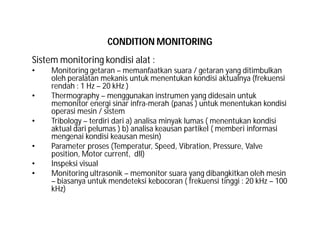 CONDITION MONITORING
Sistem monitoring kondisi alat :
• Monitoring getaran – memanfaatkan suara / getaran yang ditimbulkan
oleh peralatan mekanis untuk menentukan kondisi aktualnya (frekuensi
rendah : 1 Hz – 20 kHz )
• Thermography – menggunakan instrumen yang didesain untuk
memonitor energi sinar infra-merah (panas ) untuk menentukan kondisi
operasi mesin / sistem
• Tribology – terdiri dari a) analisa minyak lumas ( menentukan kondisi
aktual dari pelumas ) b) analisa keausan partikel ( memberi informasi
mengenai kondisi keausan mesin)
• Parameter proses (Temperatur, Speed, Vibration, Pressure, Valve
position, Motor current, dll)
• Inspeksi visual
• Monitoring ultrasonik – memonitor suara yang dibangkitkan oleh mesin
– biasanya untuk mendeteksi kebocoran ( frekuensi tinggi : 20 kHz – 100
kHz)
 