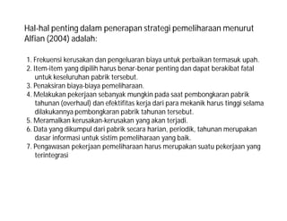 Hal-hal penting dalam penerapan strategi pemeliharaan menurut
Alfian (2004) adalah:
1. Frekuensi kerusakan dan pengeluaran biaya untuk perbaikan termasuk upah.
2. Item-item yang dipilih harus benar-benar penting dan dapat berakibat fatal
untuk keseluruhan pabrik tersebut.
3. Penaksiran biaya-biaya pemeliharaan.
4. Melakukan pekerjaan sebanyak mungkin pada saat pembongkaran pabrik
tahunan (overhaul) dan efektifitas kerja dari para mekanik harus tinggi selama
dilakukannya pembongkaran pabrik tahunan tersebut.
5. Meramalkan kerusakan-kerusakan yang akan terjadi.
6. Data yang dikumpul dari pabrik secara harian, periodik, tahunan merupakan
dasar informasi untuk sistim pemeliharaan yang baik.
7. Pengawasan pekerjaan pemeliharaan harus merupakan suatu pekerjaan yang
terintegrasi
 