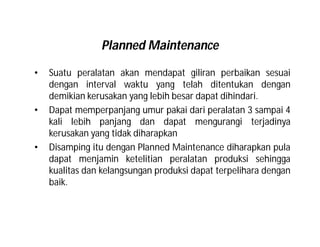 Planned Maintenance
• Suatu peralatan akan mendapat giliran perbaikan sesuai
dengan interval waktu yang telah ditentukan dengan
demikian kerusakan yang lebih besar dapat dihindari.
• Dapat memperpanjang umur pakai dari peralatan 3 sampai 4
kali lebih panjang dan dapat mengurangi terjadinya
kerusakan yang tidak diharapkan
• Disamping itu dengan Planned Maintenance diharapkan pula
dapat menjamin ketelitian peralatan produksi sehingga
kualitas dan kelangsungan produksi dapat terpelihara dengan
baik.
 