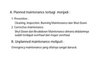 1. Preventive :
Cleaning, Inspection, Running Maintenance dan Shut Down
2. Corrective maintenance
Shut Down dan Breakdown Maintenance dimana didalamnya
sudah terdapat overhaul dan mayor overhaul.
Emergency maintenance yang sifatnya sangat darurat.
A. Planned maintenance terbagi menjadi :
B. Unplanned maintenance meliputi :
 