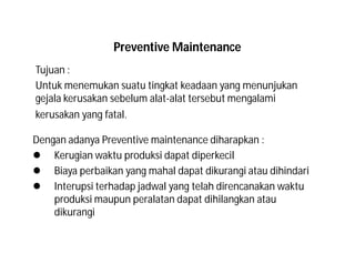 Preventive Maintenance
Tujuan :
Untuk menemukan suatu tingkat keadaan yang menunjukan
gejala kerusakan sebelum alat-alat tersebut mengalami
kerusakan yang fatal.
Dengan adanya Preventive maintenance diharapkan :
 Kerugian waktu produksi dapat diperkecil
 Biaya perbaikan yang mahal dapat dikurangi atau dihindari
 Interupsi terhadap jadwal yang telah direncanakan waktu
produksi maupun peralatan dapat dihilangkan atau
dikurangi
 
