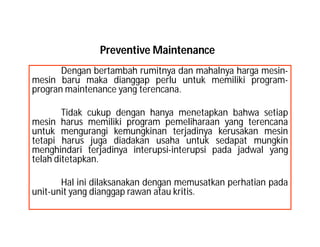 Preventive Maintenance
Dengan bertambah rumitnya dan mahalnya harga mesin-
mesin baru maka dianggap perlu untuk memiliki program-
progran maintenance yang terencana.
Tidak cukup dengan hanya menetapkan bahwa setiap
mesin harus memiliki program pemeliharaan yang terencana
untuk mengurangi kemungkinan terjadinya kerusakan mesin
tetapi harus juga diadakan usaha untuk sedapat mungkin
menghindari terjadinya interupsi-interupsi pada jadwal yang
telah ditetapkan.
Hal ini dilaksanakan dengan memusatkan perhatian pada
unit-unit yang dianggap rawan atau kritis.
 