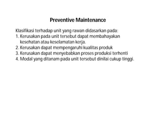 Klasifikasi terhadap unit yang rawan didasarkan pada:
1. Kerusakan pada unit tersebut dapat membahayakan
kesehatan atau keselamatan kerja.
2. Kerusakan dapat mempengaruhi kualitas produk
3. Kerusakan dapat menyebabkan proses produksi terhenti
4. Modal yang ditanam pada unit tersebut dinilai cukup tinggi.
Preventive Maintenance
 