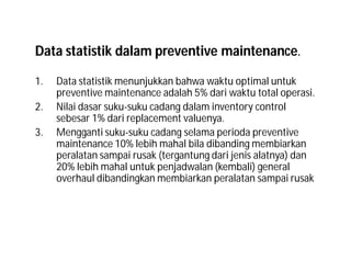 Data statistik dalam preventive maintenance.
1. Data statistik menunjukkan bahwa waktu optimal untuk
preventive maintenance adalah 5% dari waktu total operasi.
2. Nilai dasar suku-suku cadang dalam inventory control
sebesar 1% dari replacement valuenya.
3. Mengganti suku-suku cadang selama perioda preventive
maintenance 10% lebih mahal bila dibanding membiarkan
peralatan sampai rusak (tergantung dari jenis alatnya) dan
20% lebih mahal untuk penjadwalan (kembali) general
overhaul dibandingkan membiarkan peralatan sampai rusak
 