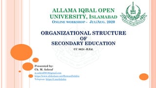 ALLAMA IQBAL OPEN
UNIVERSITY, ISLAMABAD
ONLINE WORKSHOP - JUL/AUG. 2020
ORGANIZATIONAL STRUCTURE
OF
SECONDARY EDUCATION
CC 8624 -B.Ed.
Presented by:
Ch. M. Ashraf
m.ashraf0919@gmail.com
https://www.slideshare.net/RizwanDuhdra
Telegram: https://t.me/duhdra
 