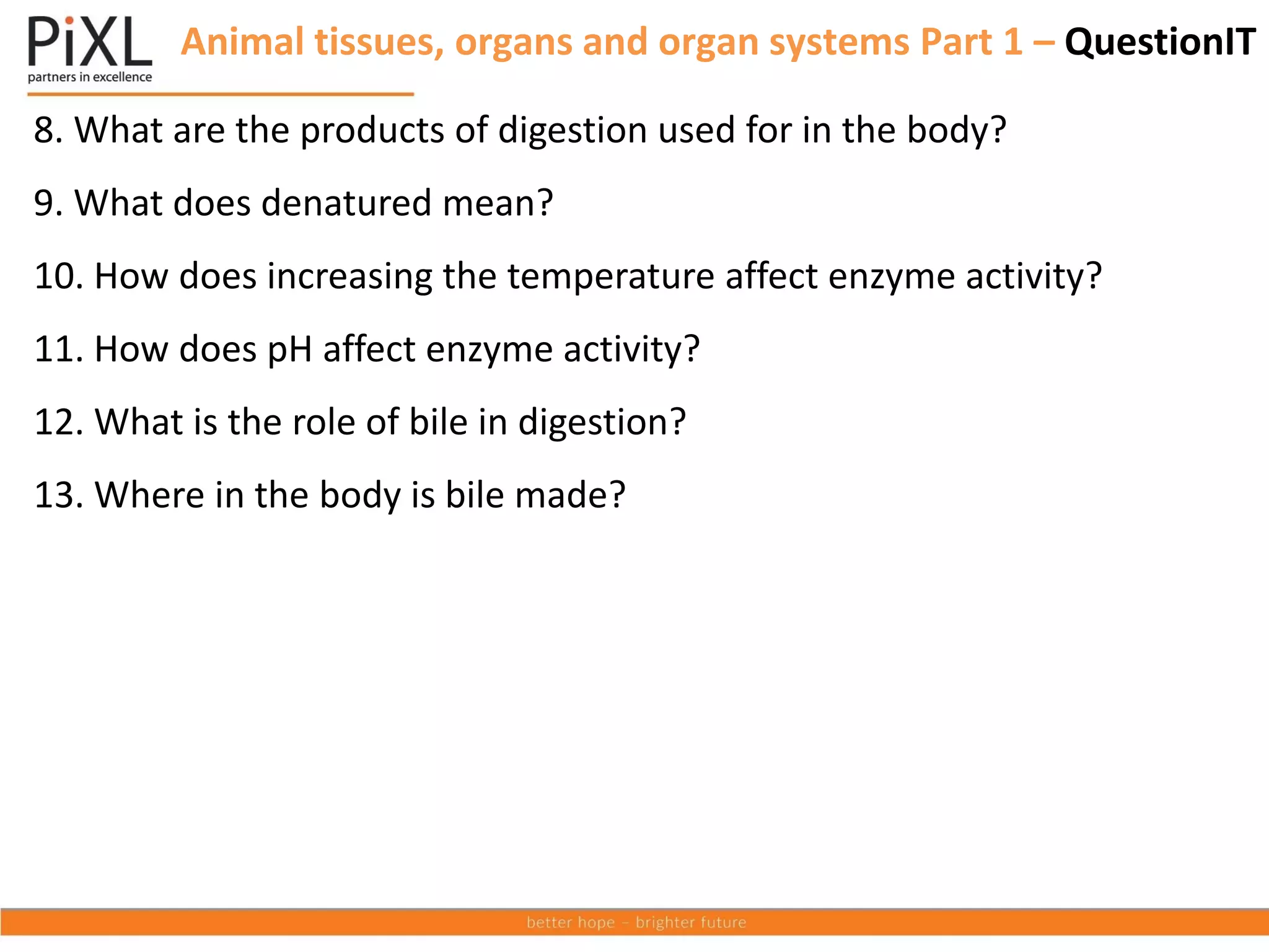 8. What are the products of digestion used for in the body?
9. What does denatured mean?
10. How does increasing the temperature affect enzyme activity?
11. How does pH affect enzyme activity?
12. What is the role of bile in digestion?
13. Where in the body is bile made?
Animal tissues, organs and organ systems Part 1 – QuestionIT
 