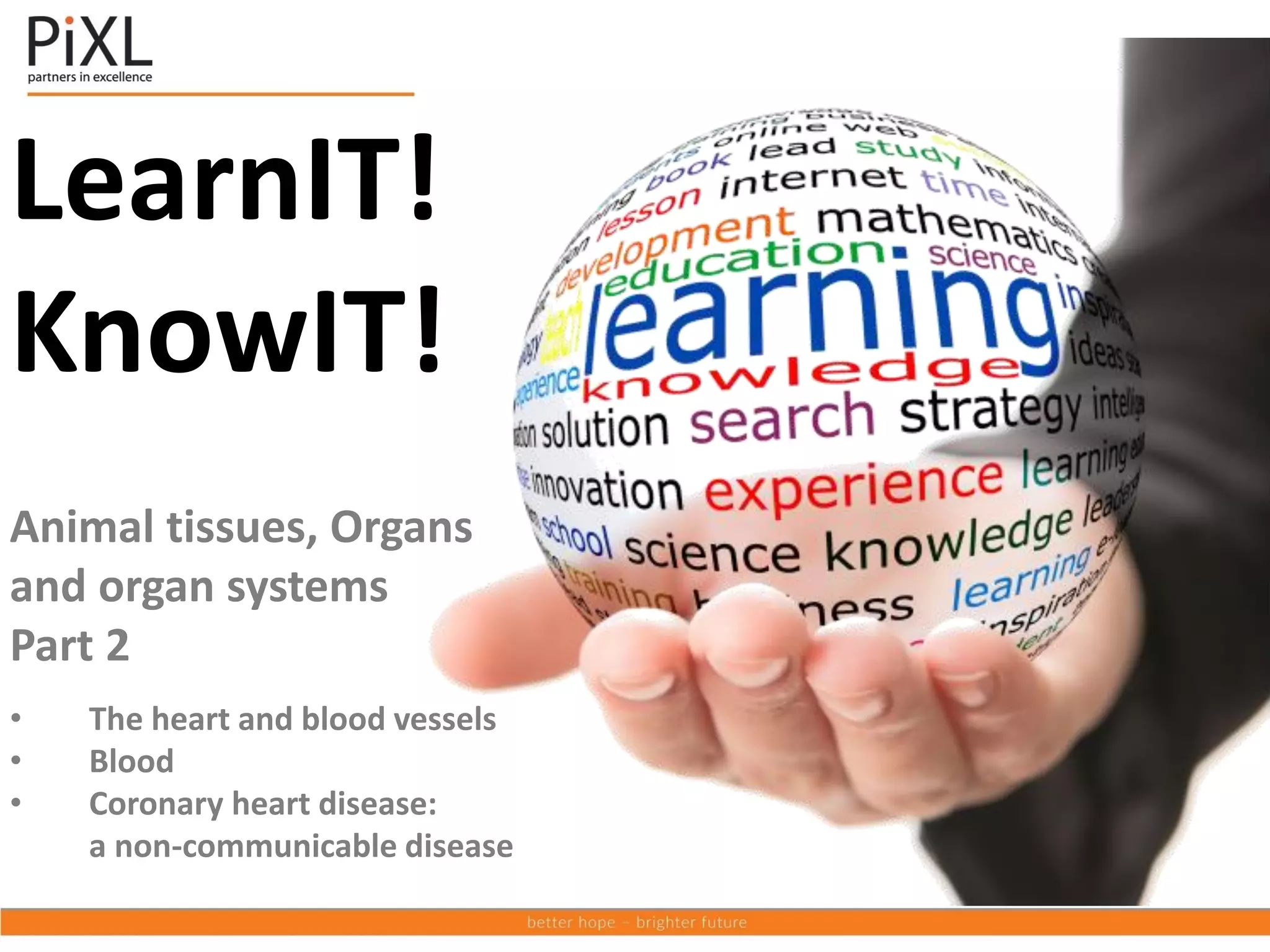 LearnIT!
KnowIT!
Animal tissues, Organs
and organ systems
Part 2
• The heart and blood vessels
• Blood
• Coronary heart disease:
a non-communicable disease
 