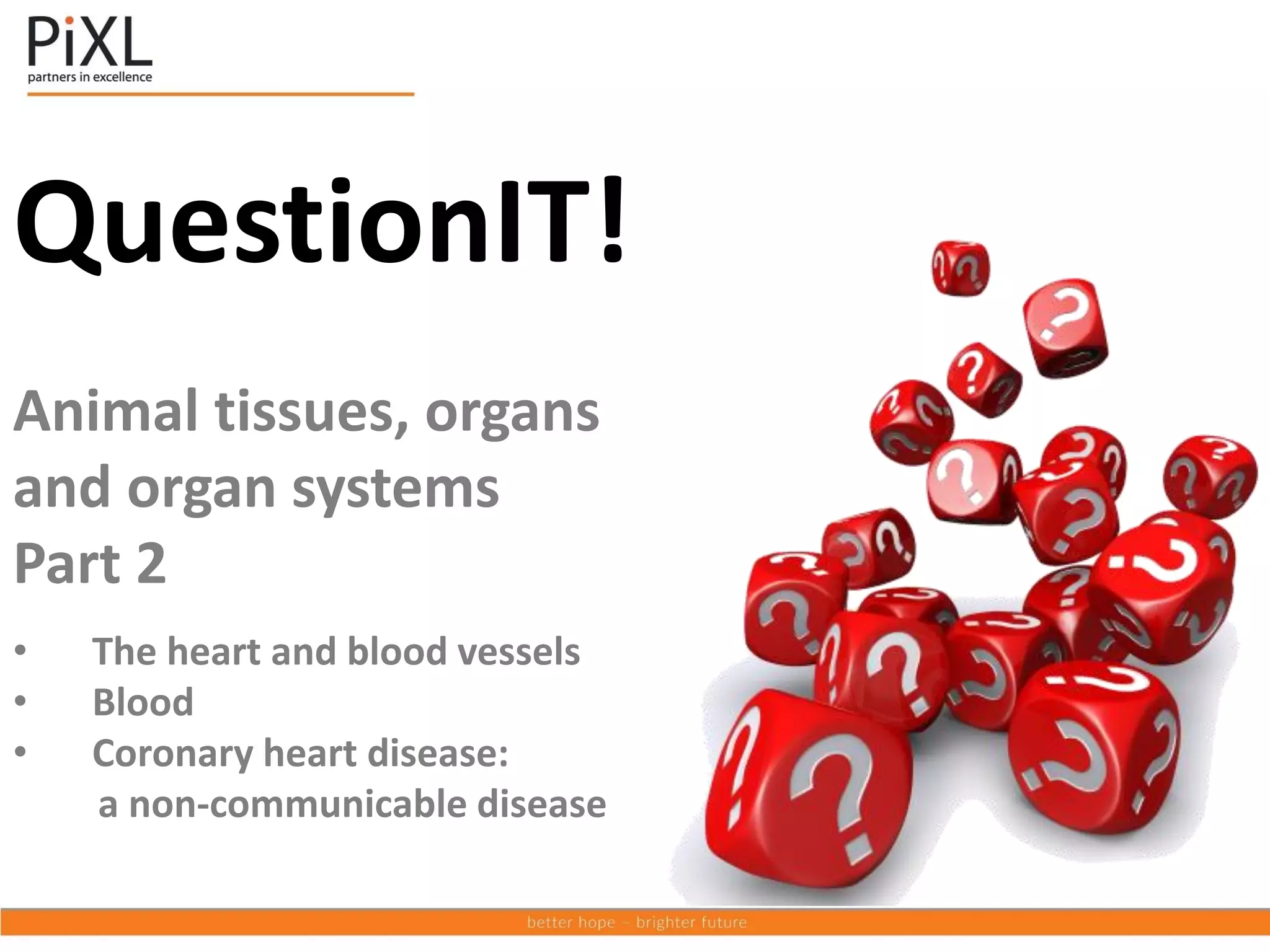 QuestionIT!
Animal tissues, organs
and organ systems
Part 2
• The heart and blood vessels
• Blood
• Coronary heart disease:
a non-communicable disease
 