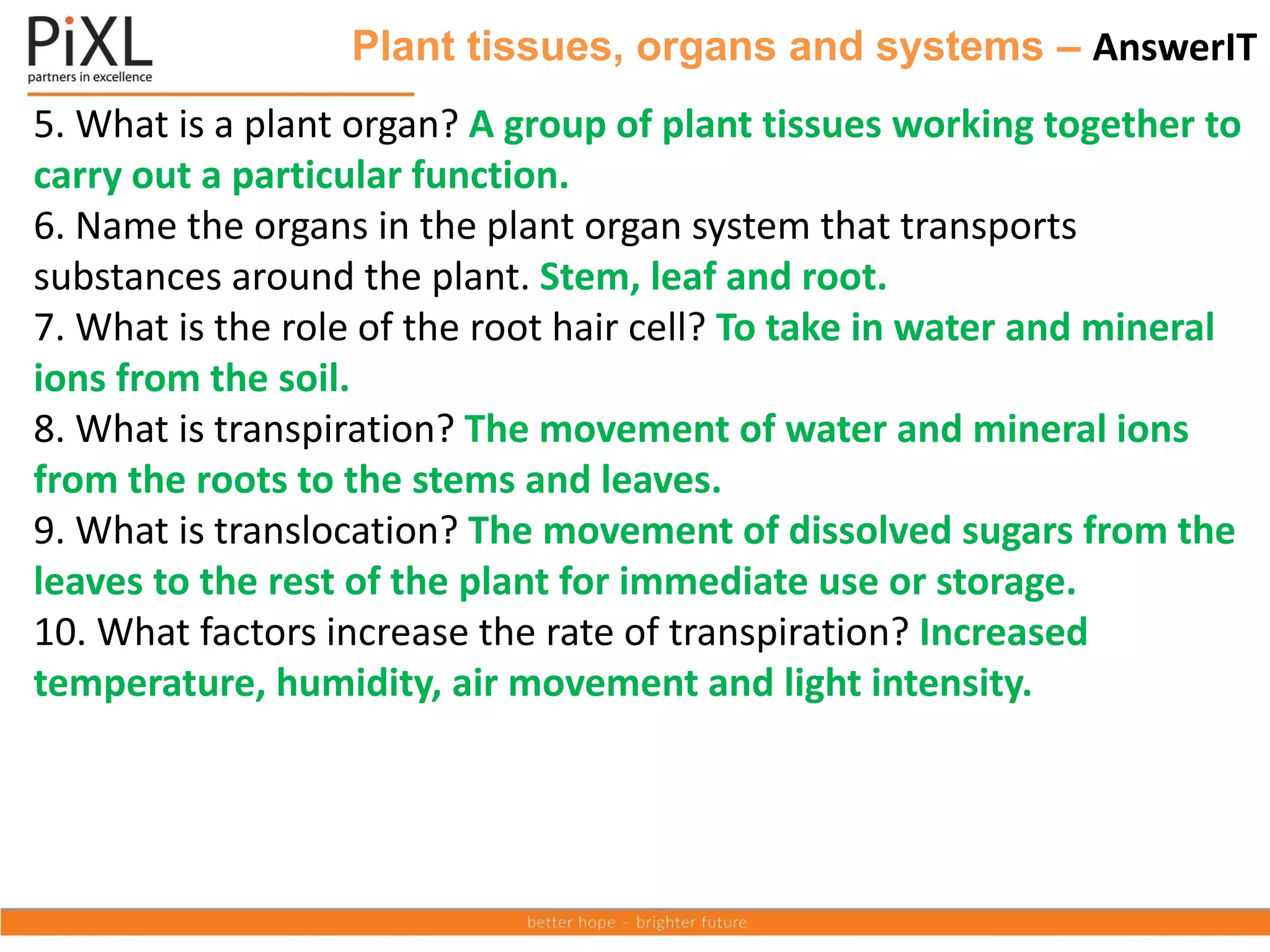 Plant tissues, organs and systems – AnswerIT
5. What is a plant organ? A group of plant tissues working together to
carry out a particular function.
6. Name the organs in the plant organ system that transports
substances around the plant. Stem, leaf and root.
7. What is the role of the root hair cell? To take in water and mineral
ions from the soil.
8. What is transpiration? The movement of water and mineral ions
from the roots to the stems and leaves.
9. What is translocation? The movement of dissolved sugars from the
leaves to the rest of the plant for immediate use or storage.
10. What factors increase the rate of transpiration? Increased
temperature, humidity, air movement and light intensity.
 