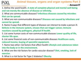 Animal tissues, organs and organ systems Part 3
– AnswerIT
1. Define the word health. A state of complete physical and mental well-being
and not merely the absence of disease or infirmity.
2. What are communicable diseases? Infectious diseases caused by microbes
that can be spread.
3. What are non-communicable diseases? Diseases not caused by infections and
cannot be spread.
4. Name 4 ways that different types of disease can interact to make a person ill.
Defects in the immune system, viruses that can trigger cancer, immune
reactions caused by pathogens, physical ill health.
5. List some human costs of non-communicable diseases Lower quality of life,
shorter life span.
6. List some financial costs of non-communicable diseases Healthcare costs,
reduced income, buying of specialist equipment.
7. Name two other risk factors that affect health Lifestyle and substances taken
into the body or in the environment.
8. What are the risk factors for cardio vascular disease? Diet, smoking, lack of
exercise.
9. What is a risk factor for Type 2 diabetes? Obesity.
 