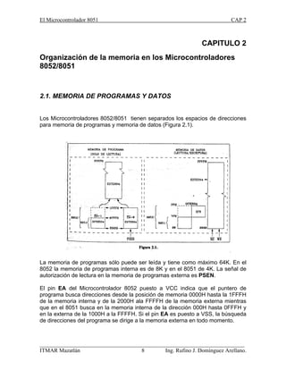 El Microcontrolador 8051 CAP 2
_________________________________________________________________________
ITMAR Mazatlán 8 Ing. Rufino J. Domínguez Arellano.
CAPITULO 2
Organización de la memoria en los Microcontroladores
8052/8051
2.1. MEMORIA DE PROGRAMAS Y DATOS
Los Microcontroladores 8052/8051 tienen separados los espacios de direcciones
para memoria de programas y memoria de datos (Figura 2.1).
La memoria de programas sólo puede ser leída y tiene como máximo 64K. En el
8052 la memoria de programas interna es de 8K y en el 8051 de 4K. La señal de
autorización de lectura en la memoria de programas externa es PSEN.
El pin EA del Microcontrolador 8052 puesto a VCC indica que el puntero de
programa busca direcciones desde la posición de memoria 0000H hasta la 1FFFH
de la memoria interna y de la 2000H ala FFFFH de la memoria externa mientras
que en el 8051 busca en la memoria interna de la dirección 000H hasta 0FFFH y
en la externa de la 1000H a la FFFFH. Si el pin EA es puesto a VSS, la búsqueda
de direcciones del programa se dirige a la memoria externa en todo momento.
 