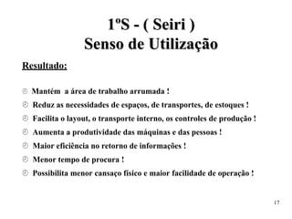 Resultado:
1
1º
ºS
S -
- (
( S
Se
ei
ir
ri
i )
)
S
Se
en
ns
so
o d
de
e U
Ut
ti
il
li
iz
za
aç
çã
ão
o
 Mantém a área de trabalho arrumada !
 Reduz as necessidades de espaços, de transportes, de estoques !
 Facilita o layout, o transporte interno, os controles de produção !
 Aumenta a produtividade das máquinas e das pessoas !
 Maior eficiência no retorno de informações !
 Menor tempo de procura !
 Possibilita menor cansaço físico e maior facilidade de operação !
17
 