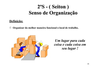 2
2º
ºS
S -
- (
( S
Se
ei
it
to
on
n )
)
S
Se
en
ns
so
o d
de
e O
Or
rg
ga
an
ni
iz
za
aç
çã
ão
o
Definição:
 Organizar da melhor maneira funcional o local de trabalho.
Um lugar para cada
coisa e cada coisa em
seu lugar !
18
 