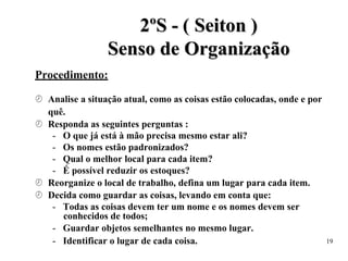 2
2º
ºS
S -
- (
( S
Se
ei
it
to
on
n )
)
S
Se
en
ns
so
o d
de
e O
Or
rg
ga
an
ni
iz
za
aç
çã
ão
o
Procedimento:
 Analise a situação atual, como as coisas estão colocadas, onde e por
quê.
 Responda as seguintes perguntas :
- O que já está à mão precisa mesmo estar ali?
- Os nomes estão padronizados?
- Qual o melhor local para cada item?
- É possível reduzir os estoques?
 Reorganize o local de trabalho, defina um lugar para cada item.
 Decida como guardar as coisas, levando em conta que:
- Todas as coisas devem ter um nome e os nomes devem ser
conhecidos de todos;
- Guardar objetos semelhantes no mesmo lugar.
- Identificar o lugar de cada coisa. 19
 