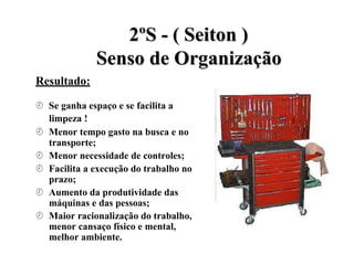 Resultado:
2
2º
ºS
S -
- (
( S
Se
ei
it
to
on
n )
)
S
Se
en
ns
so
o d
de
e O
Or
rg
ga
an
ni
iz
za
aç
çã
ão
o
 Se ganha espaço e se facilita a
limpeza !
 Menor tempo gasto na busca e no
transporte;
 Menor necessidade de controles;
 Facilita a execução do trabalho no
prazo;
 Aumento da produtividade das
máquinas e das pessoas;
 Maior racionalização do trabalho,
menor cansaço físico e mental,
melhor ambiente.
 