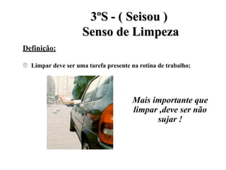 Definição:
3
3º
ºS
S -
- (
( S
Se
ei
is
so
ou
u )
)
S
Se
en
ns
so
o d
de
e L
Li
im
mp
pe
ez
za
a
 Limpar deve ser uma tarefa presente na rotina de trabalho;
Mais importante que
limpar ,deve ser não
sujar !
 