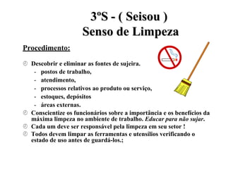 Procedimento:
3
3º
ºS
S -
- (
( S
Se
ei
is
so
ou
u )
)
S
Se
en
ns
so
o d
de
e L
Li
im
mp
pe
ez
za
a
 Descobrir e eliminar as fontes de sujeira.
- postos de trabalho,
- atendimento,
- processos relativos ao produto ou serviço,
- estoques, depósitos
- áreas externas.
 Conscientize os funcionários sobre a importância e os benefícios da
máxima limpeza no ambiente de trabalho. Educar para não sujar.
 Cada um deve ser responsável pela limpeza em seu setor !
 Todos devem limpar as ferramentas e utensílios verificando o
estado de uso antes de guardá-los.;
 