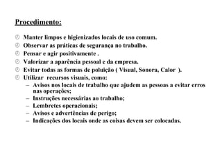 Procedimento:
 Manter limpos e higienizados locais de uso comum.
 Observar as práticas de segurança no trabalho.
 Pensar e agir positivamente .
 Valorizar a aparência pessoal e da empresa.
 Evitar todas as formas de poluição ( Visual, Sonora, Calor ).
 Utilizar recursos visuais, como:
– Avisos nos locais de trabalho que ajudem as pessoas a evitar erros
nas operações;
– Instruções necessárias ao trabalho;
– Lembretes operacionais;
– Avisos e advertências de perigo;
– Indicações dos locais onde as coisas devem ser colocadas.
 