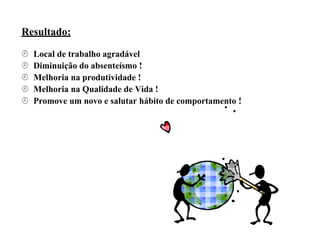 Resultado:
 Local de trabalho agradável
 Diminuição do absenteísmo !
 Melhoria na produtividade !
 Melhoria na Qualidade de Vida !
 Promove um novo e salutar hábito de comportamento !
 